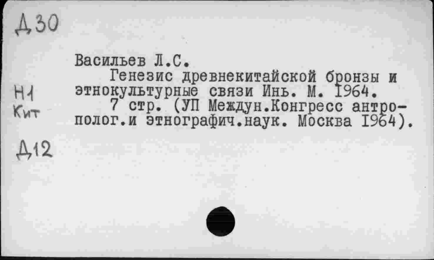 ﻿MO
Васильев Л.С.
Генезис древнекитайской бронзы и l-и этнокультурные связи Инь. М. 1964. w«	7 стр. (УП Междун.Конгресс антро-
полог, и этнография.наук. Москва 1964).
Д12.